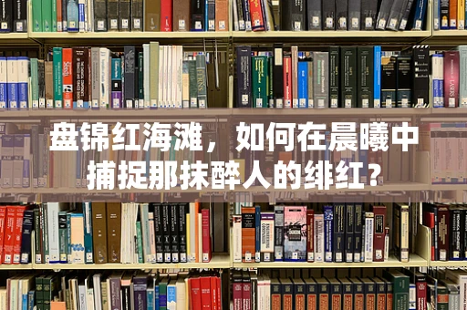 盘锦红海滩，如何在晨曦中捕捉那抹醉人的绯红？