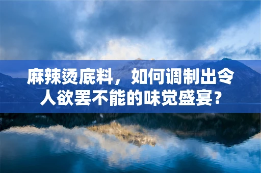 麻辣烫底料，如何调制出令人欲罢不能的味觉盛宴？