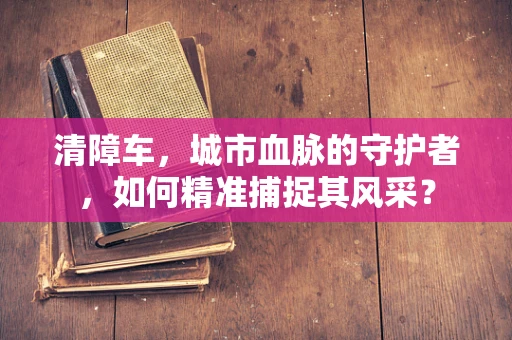 清障车，城市血脉的守护者，如何精准捕捉其风采？