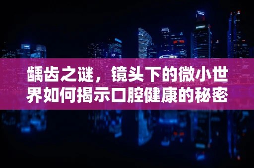 龋齿之谜，镜头下的微小世界如何揭示口腔健康的秘密？