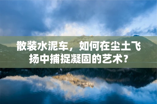 散装水泥车，如何在尘土飞扬中捕捉凝固的艺术？