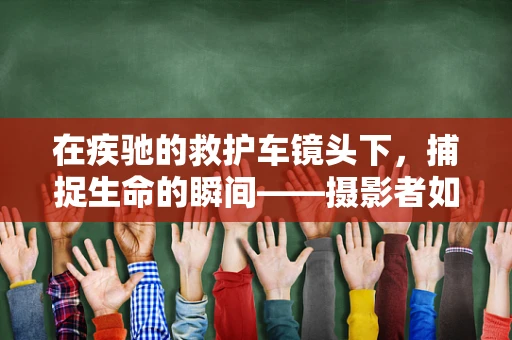 在疾驰的救护车镜头下，捕捉生命的瞬间——摄影者如何定格紧急救援的每一刻？