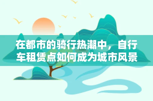 在都市的骑行热潮中，自行车租赁点如何成为城市风景线？