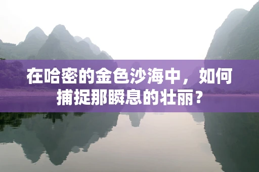 在哈密的金色沙海中，如何捕捉那瞬息的壮丽？