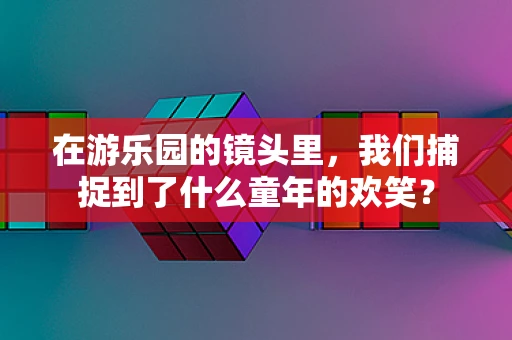 在游乐园的镜头里，我们捕捉到了什么童年的欢笑？