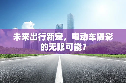 未来出行新宠，电动车摄影的无限可能？