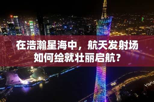 在浩瀚星海中，航天发射场如何绘就壮丽启航？