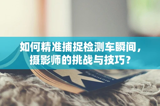 如何精准捕捉检测车瞬间，摄影师的挑战与技巧？