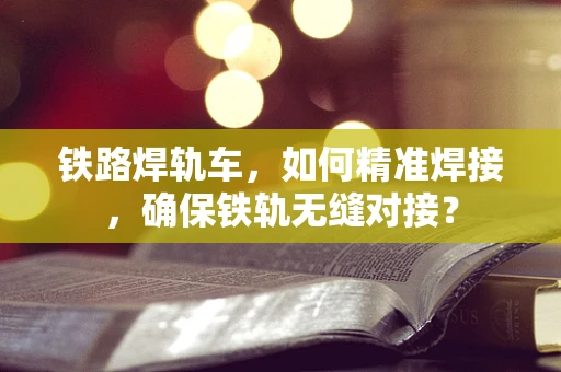 铁路焊轨车，如何精准焊接，确保铁轨无缝对接？