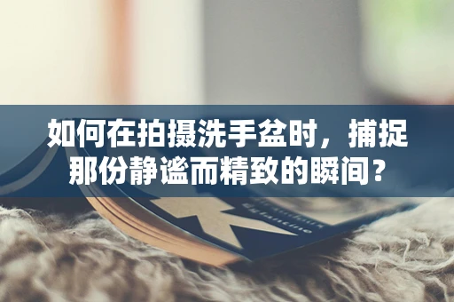 如何在拍摄洗手盆时，捕捉那份静谧而精致的瞬间？