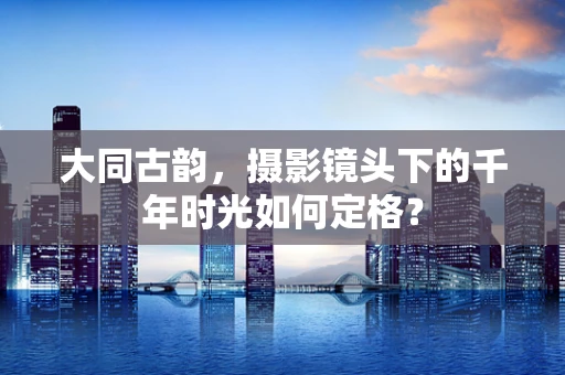 大同古韵，摄影镜头下的千年时光如何定格？