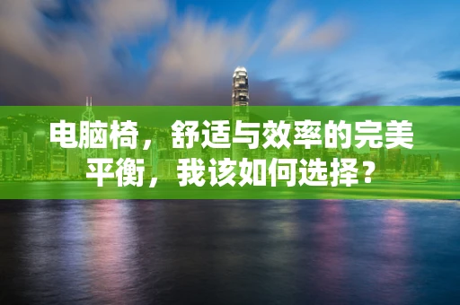 电脑椅，舒适与效率的完美平衡，我该如何选择？