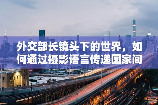 外交部长镜头下的世界，如何通过摄影语言传递国家间无声的对话？