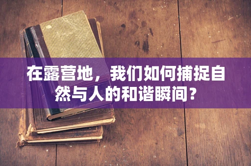 在露营地，我们如何捕捉自然与人的和谐瞬间？