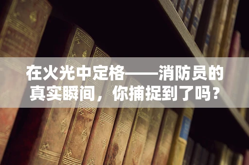 在火光中定格——消防员的真实瞬间，你捕捉到了吗？