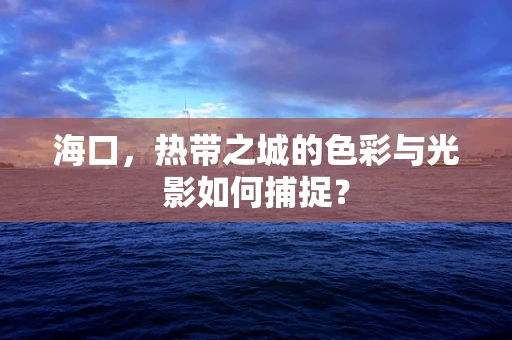 海口，热带之城的色彩与光影如何捕捉？