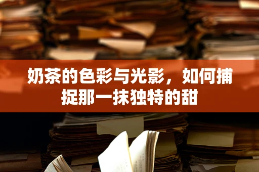 奶茶的色彩与光影，如何捕捉那一抹独特的甜