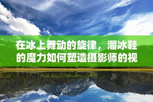 在冰上舞动的旋律，溜冰鞋的魔力如何塑造摄影师的视角？