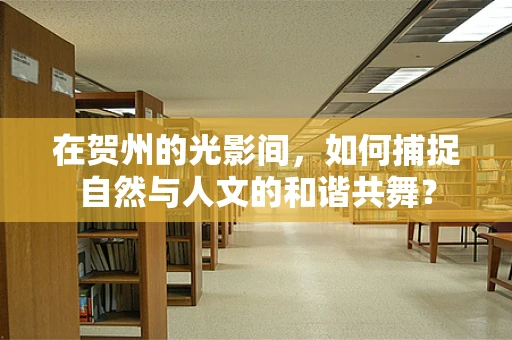 在贺州的光影间，如何捕捉自然与人文的和谐共舞？