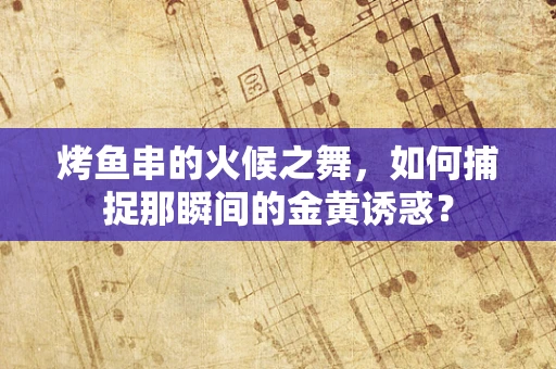 烤鱼串的火候之舞，如何捕捉那瞬间的金黄诱惑？