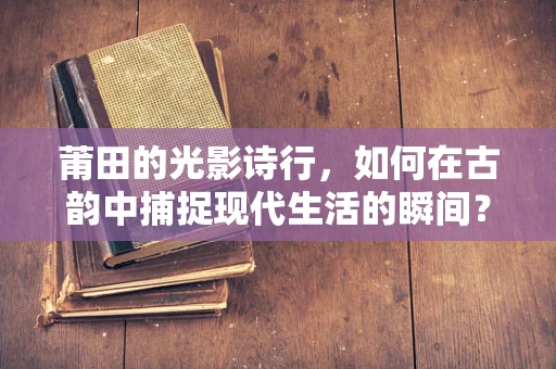 莆田的光影诗行，如何在古韵中捕捉现代生活的瞬间？