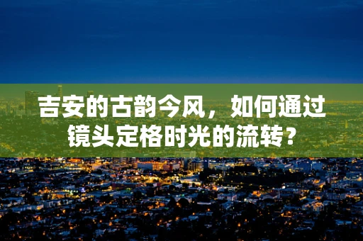 吉安的古韵今风，如何通过镜头定格时光的流转？