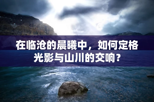 在临沧的晨曦中，如何定格光影与山川的交响？