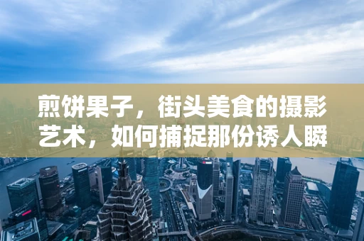 煎饼果子，街头美食的摄影艺术，如何捕捉那份诱人瞬间？