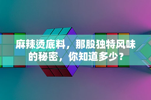 麻辣烫底料，那股独特风味的秘密，你知道多少？