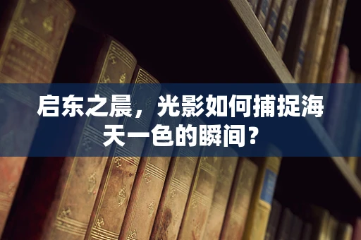 启东之晨，光影如何捕捉海天一色的瞬间？