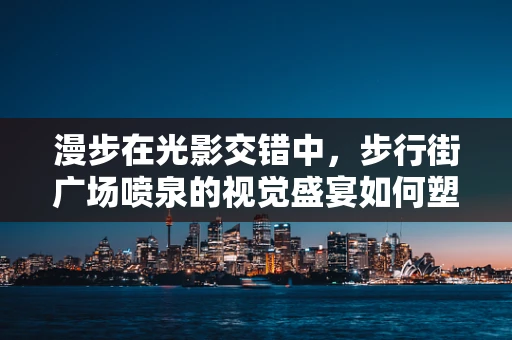 漫步在光影交错中，步行街广场喷泉的视觉盛宴如何塑造城市记忆？