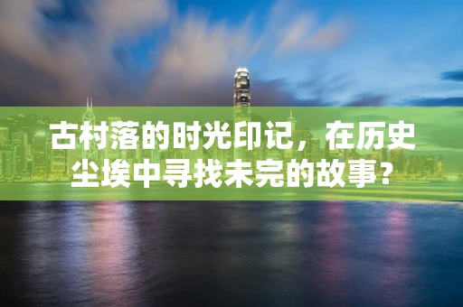 古村落的时光印记，在历史尘埃中寻找未完的故事？