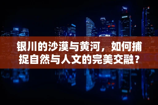 银川的沙漠与黄河，如何捕捉自然与人文的完美交融？