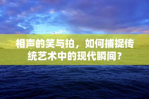 相声的笑与拍，如何捕捉传统艺术中的现代瞬间？