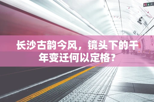 长沙古韵今风，镜头下的千年变迁何以定格？