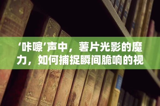 ‘咔嚓’声中，薯片光影的魔力，如何捕捉瞬间脆响的视觉盛宴？