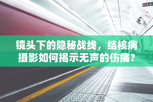 镜头下的隐秘战线，结核病摄影如何揭示无声的伤痛？