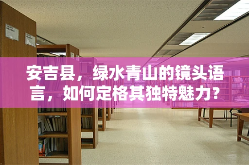 安吉县，绿水青山的镜头语言，如何定格其独特魅力？