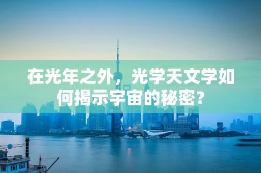 在光年之外，光学天文学如何揭示宇宙的秘密？