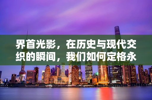 界首光影，在历史与现代交织的瞬间，我们如何定格永恒？