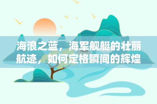 海浪之蓝，海军舰艇的壮丽航迹，如何定格瞬间的辉煌？