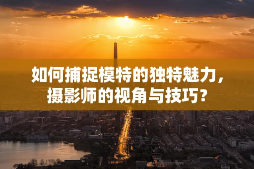 如何捕捉模特的独特魅力，摄影师的视角与技巧？