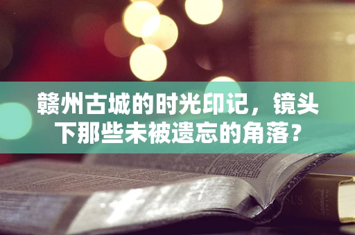 赣州古城的时光印记，镜头下那些未被遗忘的角落？