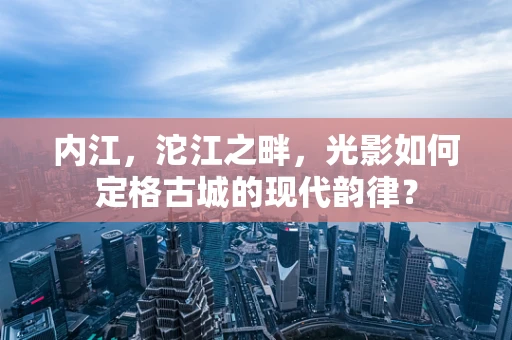 内江，沱江之畔，光影如何定格古城的现代韵律？