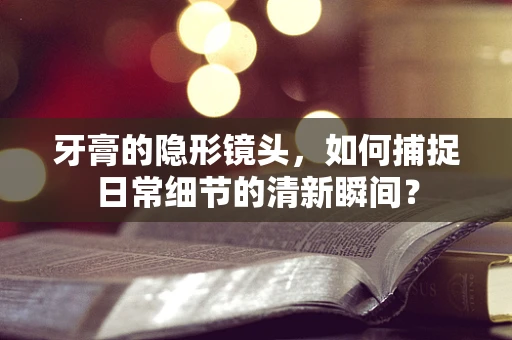 牙膏的隐形镜头，如何捕捉日常细节的清新瞬间？