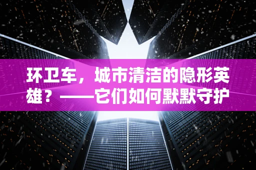 环卫车，城市清洁的隐形英雄？——它们如何默默守护我们的环境？