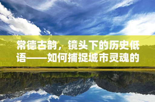 常德古韵，镜头下的历史低语——如何捕捉城市灵魂的瞬间？