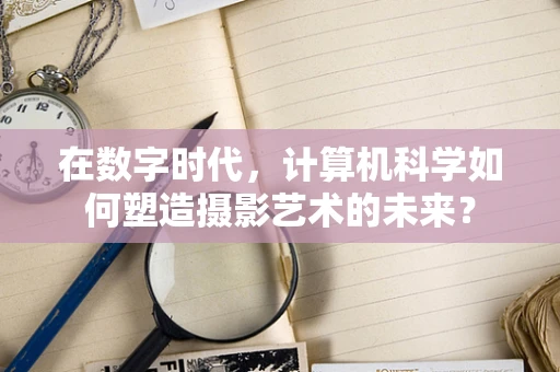 在数字时代，计算机科学如何塑造摄影艺术的未来？