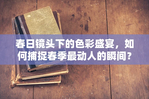 春日镜头下的色彩盛宴，如何捕捉春季最动人的瞬间？