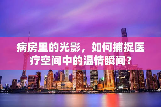 病房里的光影，如何捕捉医疗空间中的温情瞬间？